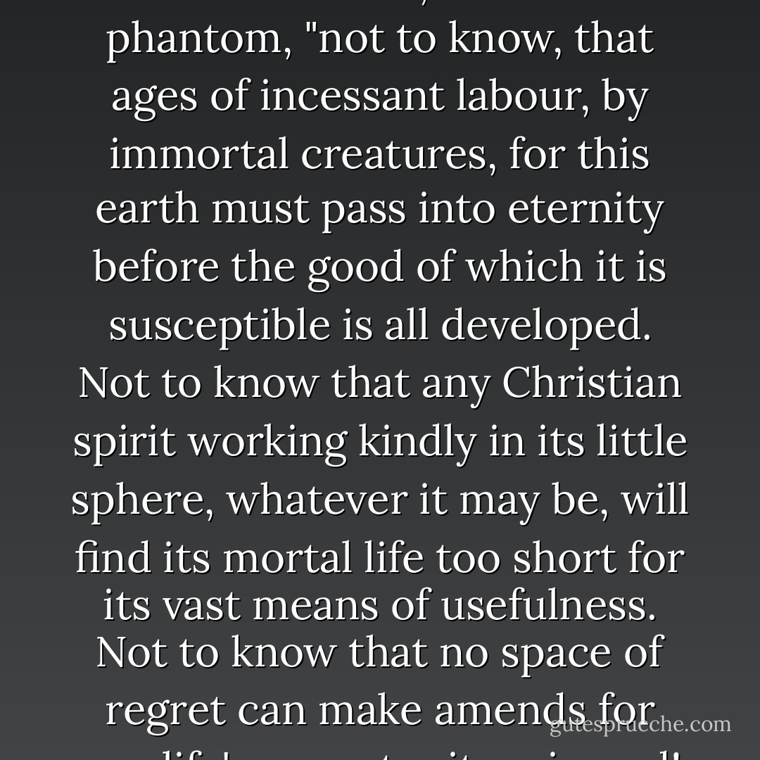 Oh! captive, bound, and double-ironed," cried the phantom, "not to know, that ages of incessant labour, by immortal creatures, for this earth must pass into eternity before the good of which it is susceptible is all developed. Not to know that any Christian spirit working kindly in its little sphere, whatever it may be, will find its mortal life too short for its vast means of usefulness. Not to know that no space of regret can make amends for one life's opportunity misused! - Charles Dickens