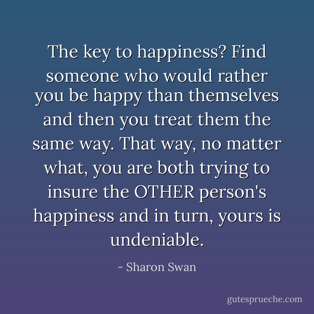 The key to happiness? Find someone who would rather you be happy than themselves and then you treat them the same way. That way, no matter what, you are both trying to insure the OTHER person's happiness and in turn, yours is undeniable. - Sharon Swan