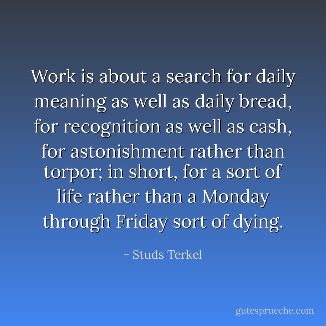 Work is about a search for daily meaning as well as daily bread, for recognition as well as cash, for astonishment rather than torpor; in short, for a sort of life rather than a Monday through Friday sort of dying. - Studs Terkel