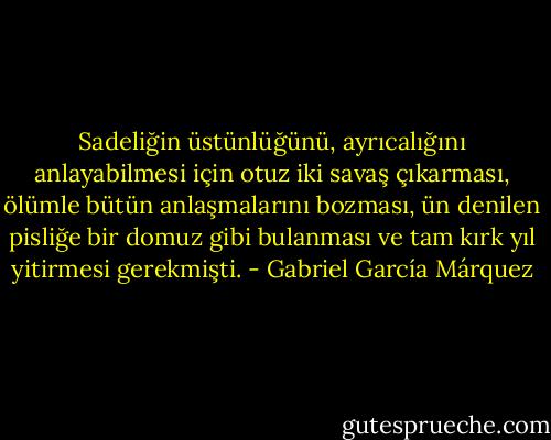 Sadeliğin üstünlüğünü, ayrıcalığını anlayabilmesi için otuz iki savaş çıkarması, ölümle bütün anlaşmalarını bozması, ün denilen pisliğe bir domuz gibi bulanması ve tam kırk yıl yitirmesi gerekmişti. - Gabriel García Márquez