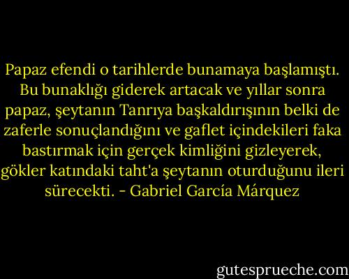 Papaz efendi o tarihlerde bunamaya başlamıştı. Bu bunaklığı giderek artacak ve yıllar sonra papaz, şeytanın Tanrıya başkaldırışının belki de zaferle sonuçlandığını ve gaflet içindekileri faka bastırmak için gerçek kimliğini gizleyerek, gökler katındaki taht'a şeytanın oturduğunu ileri sürecekti. - Gabriel García Márquez