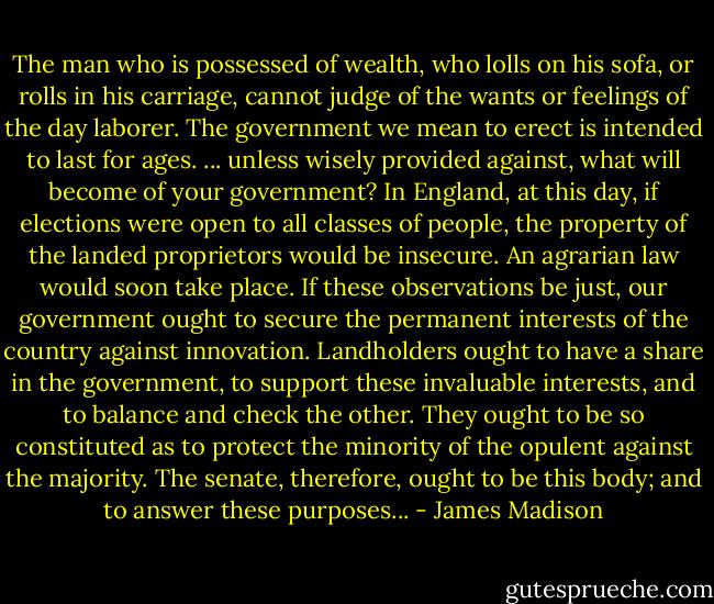 The man who is possessed of wealth, who lolls on his sofa, or rolls in his carriage, cannot judge of the wants or feelings of the day laborer. The government we mean to erect is intended to last for ages. ... unless wisely provided against, what will become of your government? In England, at this day, if elections were open to all classes of people, the property of the landed proprietors would be insecure. An agrarian law would soon take place. If these observations be just, our government ought to secure the permanent interests of the country against innovation. Landholders ought to have a share in the government, to support these invaluable interests, and to balance and check the other. They ought to be so constituted as to protect the minority of the opulent against the majority. The senate, therefore, ought to be this body; and to answer these purposes... - James Madison
