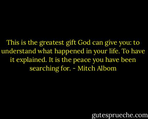 This is the greatest gift God can give you: to understand what happened in your life. To have it explained. It is the peace you have been searching for. - Mitch Albom