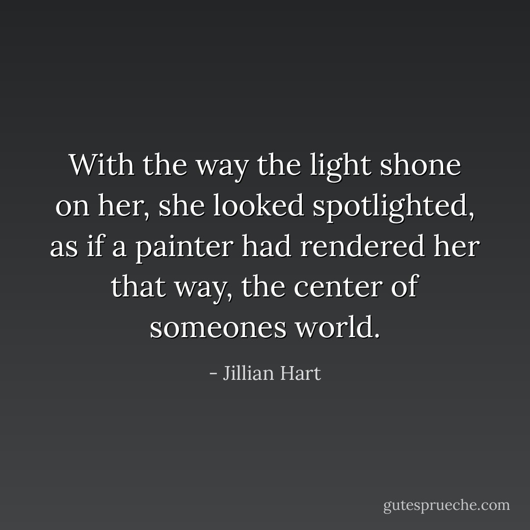 With the way the light shone on her, she looked spotlighted, as if a painter had rendered her that way, the center of someones world. - Jillian Hart