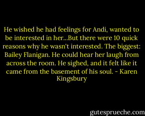 He wished he had feelings for Andi, wanted to be interested in her...But there were 10 quick reasons why he wasn't interested. The biggest: Bailey Flanigan. He could hear her laugh from across the room. He sighed, and it felt like it came from the basement of his soul. - Karen Kingsbury