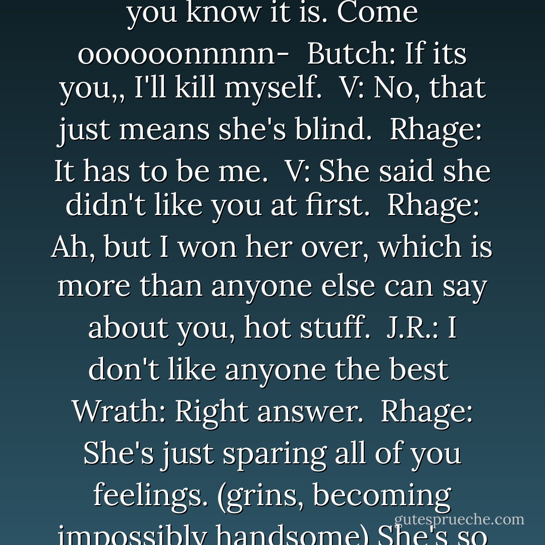 Wrath: What the hell are you supposed to ask?<br /><br />Rhage: I know! Who do you like the most? It's me right?Come on, you know it is. Come oooooonnnnn-<br /><br />Butch: If its you,, I'll kill myself.<br /><br />V: No, that just means she's blind.<br /><br />Rhage: It has to be me.<br /><br />V: She said she didn't like you at first.<br /><br />Rhage: Ah, but I won her over, which is more than anyone else can say about you, hot stuff.<br /><br />J.R.: I don't like anyone the best<br /><br />Wrath: Right answer.<br /><br />Rhage: She's just sparing all of you feelings. (grins, becoming impossibly handsome) She's so polite.<br /><br />J.R.: Next question?<br /><br />Rhage: Why do you like me the best? - J.R. Ward