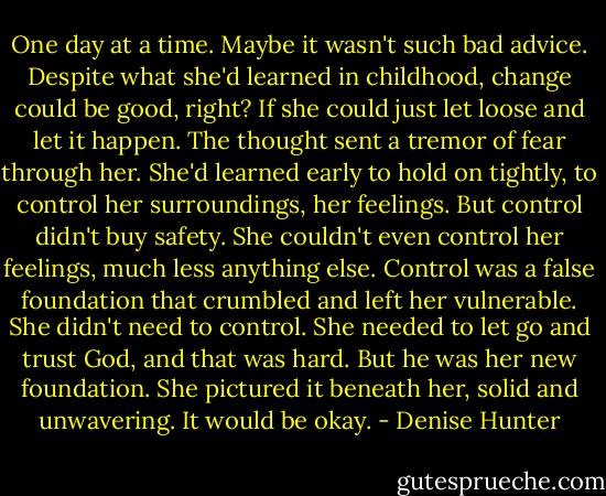 One day at a time. Maybe it wasn't such bad advice. Despite what she'd learned in childhood, change could be good, right? If she could just let loose and let it happen. The thought sent a tremor of fear through her. She'd learned early to hold on tightly, to control her surroundings, her feelings. But control didn't buy safety. She couldn't even control her feelings, much less anything else. Control was a false foundation that crumbled and left her vulnerable. She didn't need to control. She needed to let go and trust God, and that was hard. But he was her new foundation. She pictured it beneath her, solid and unwavering. It would be okay. - Denise Hunter