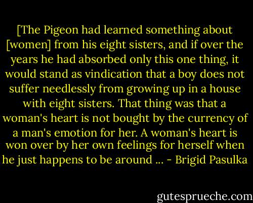 [The Pigeon had learned something about [women] from his eight sisters, and if over the years he had absorbed only this one thing, it would stand as vindication that a boy does not suffer needlessly from growing up in a house with eight sisters. That thing was that a woman's heart is not bought by the currency of a man's emotion for her. A woman's heart is won over by her own feelings for herself when he just happens to be around ... - Brigid Pasulka