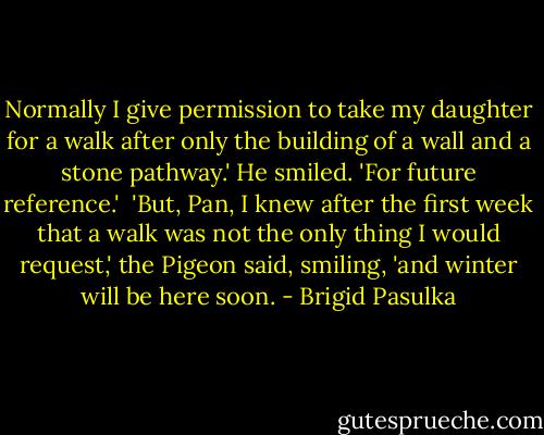 Normally I give permission to take my daughter for a walk after only the building of a wall and a stone pathway.' He smiled. 'For future reference.'<br /><br />'But, Pan, I knew after the first week that a walk was not the only thing I would request,' the Pigeon said, smiling, 'and winter will be here soon. - Brigid Pasulka