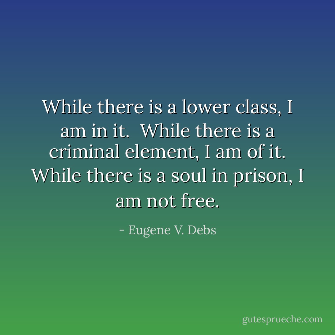 While there is a lower class, I am in it. <br />While there is a criminal element, I am of it.<br />While there is a soul in prison, I am not free. - Eugene V. Debs