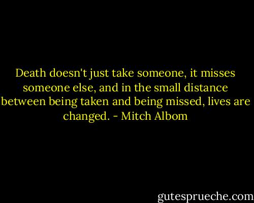 Death doesn't just take someone, it misses someone else, and in the small distance between being taken and being missed, lives are changed. - Mitch Albom