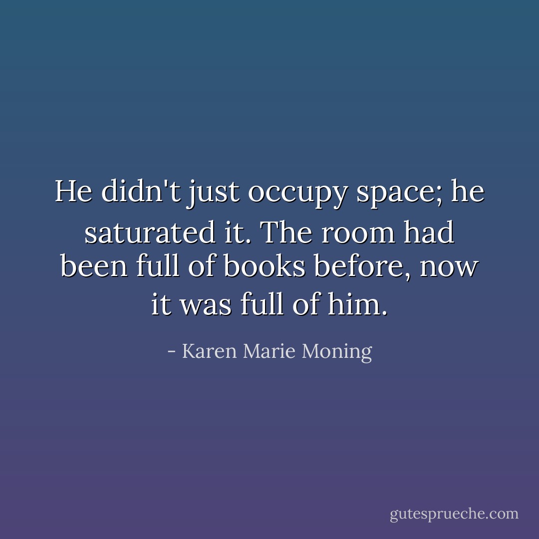He didn't just occupy space; he saturated it. The room had been full of books before, now it was full of him. - Karen Marie Moning