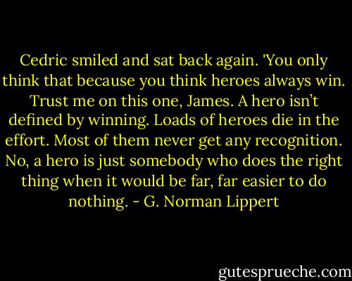 Cedric smiled and sat back again. 'You only think that because you think heroes always win. Trust me on this one, James. A hero isn’t defined by winning. Loads of heroes die in the effort. Most of them never get any recognition. No, a hero is just somebody who does the right thing when it would be far, far easier to do nothing. - G. Norman Lippert