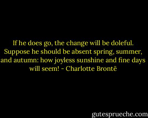 If he does go, the change will be doleful. Suppose he should be absent spring, summer, and autumn: how joyless sunshine and fine days will seem! - Charlotte Brontë