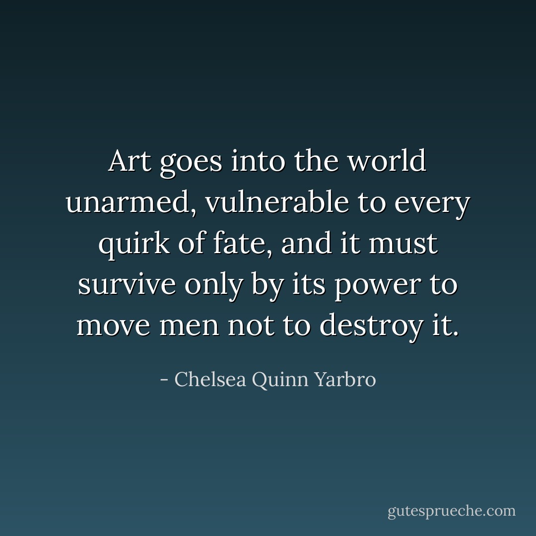 Art goes into the world unarmed, vulnerable to every quirk of fate, and it must survive only by its power to move men not to destroy it. - Chelsea Quinn Yarbro