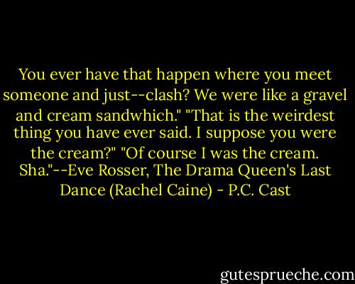 You ever have that happen where you meet someone and just--clash? We were like a gravel and cream sandwhich."<br />"That is the weirdest thing you have ever said. I suppose you were the cream?" "Of course I was the cream. Sha."--Eve Rosser, The Drama Queen's Last Dance (Rachel Caine) - P.C. Cast