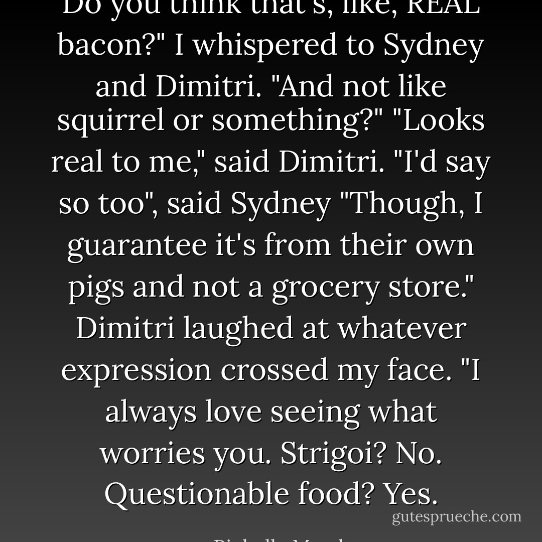 Do you think that's, like, REAL bacon?" I whispered to Sydney and Dimitri. "And not like squirrel or something?"<br />"Looks real to me," said Dimitri.<br />"I'd say so too", said Sydney "Though, I guarantee it's from their own pigs and not a grocery store."<br />Dimitri laughed at whatever expression crossed my face. "I always love seeing what worries you. Strigoi? No. Questionable food? Yes. - Richelle Mead
