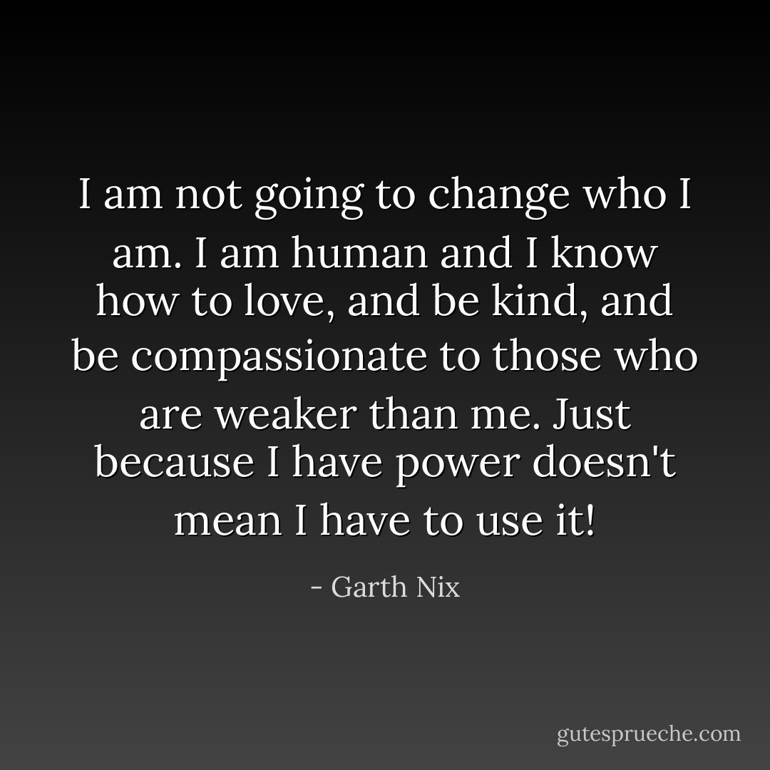 I am not going to change who I am. I am human and I know how to love, and be kind, and be compassionate to those who are weaker than me. Just because I have power doesn't mean I have to use it! - Garth Nix