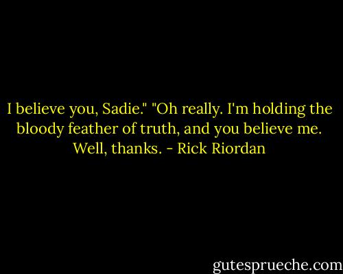 I believe you, Sadie."<br />"Oh really. I'm holding the bloody feather of truth, and you believe me. Well, thanks. - Rick Riordan