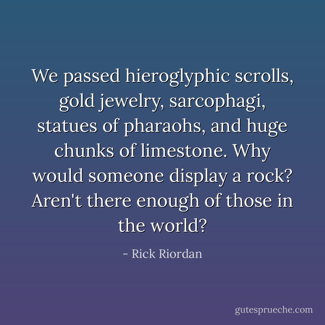 We passed hieroglyphic scrolls, gold jewelry, sarcophagi, statues of pharaohs, and huge chunks of limestone. Why would someone display a rock? Aren't there enough of those in the world? - Rick Riordan