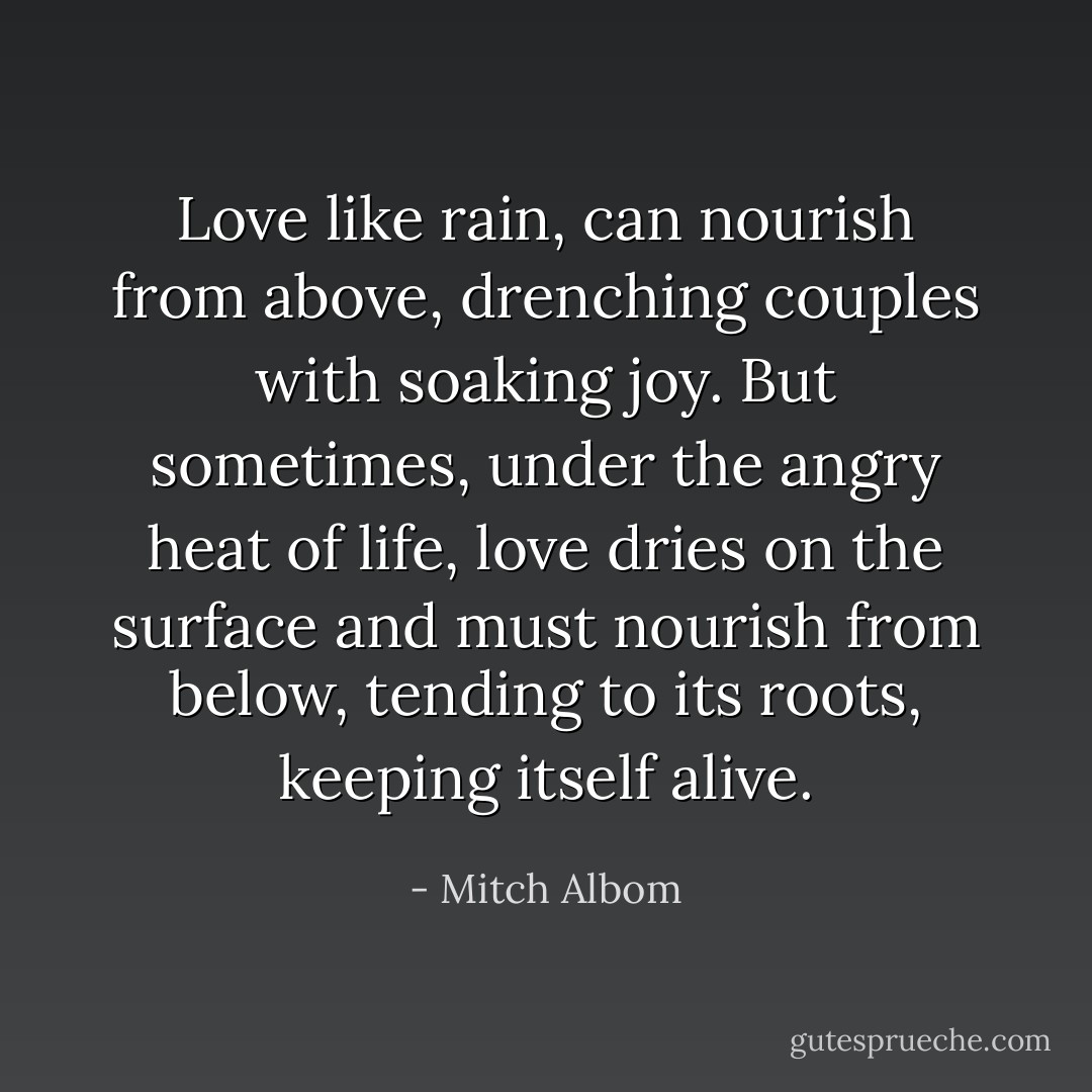 Love like rain, can nourish from above, drenching couples with soaking joy. But sometimes, under the angry heat of life, love dries on the surface and must nourish from below, tending to its roots, keeping itself alive. - Mitch Albom