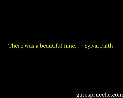 There was a beautiful time... - Sylvia Plath