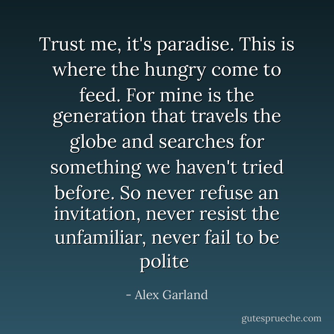 Trust me, it's paradise. This is where the hungry come to feed. For mine is the generation that travels the globe and searches for something we haven't tried before. So never refuse an invitation, never resist the unfamiliar, never fail to be polite  - Alex Garland
