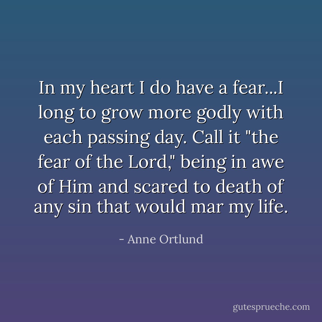 In my heart I do have a fear...I long to grow more godly with each passing day. Call it "the fear of the Lord," being in awe of Him and scared to death of any sin that would mar my life. - Anne Ortlund