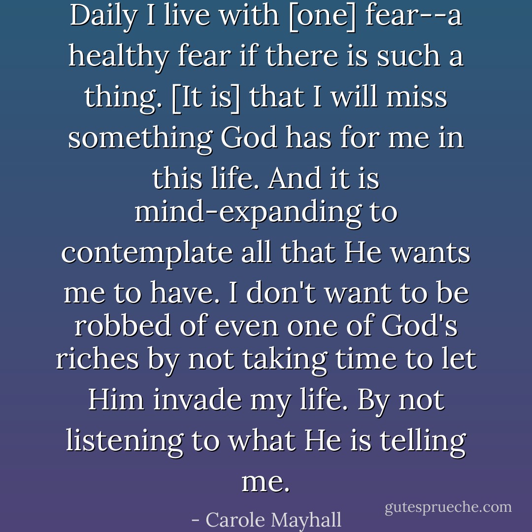 Daily I live with [one] fear--a healthy fear if there is such a thing. [It is] that I will miss something God has for me in this life. And it is mind-expanding to contemplate all that He wants me to have. I don't want to be robbed of even one of God's riches by not taking time to let Him invade my life. By not listening to what He is telling me. - Carole Mayhall