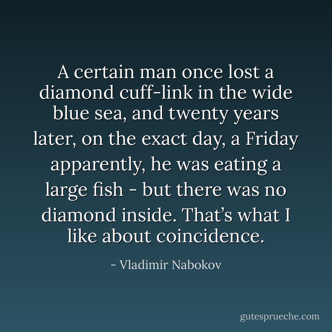 A certain man once lost a diamond cuff-link in the wide blue sea, and twenty years later, on the exact day, a Friday apparently, he was eating a large fish - but there was no diamond inside. That’s what I like about coincidence. - Vladimir Nabokov