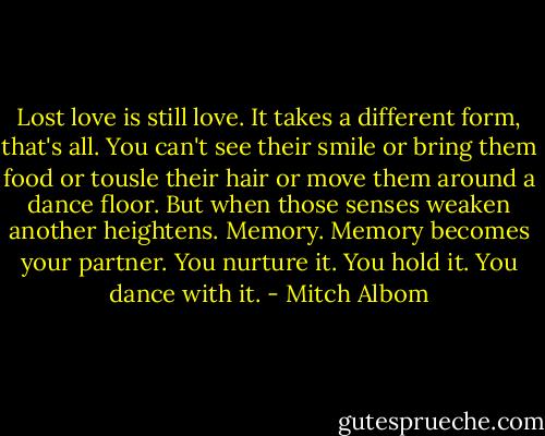 Lost love is still love. It takes a different form, that's all. You can't see their smile or bring them food or tousle their hair or move them around a dance floor. But when those senses weaken another heightens. Memory. Memory becomes your partner. You nurture it. You hold it. You dance with it. - Mitch Albom