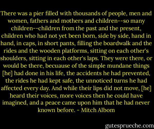 There was a pier filled with thousands of people, men and women, fathers and mothers and children--so many children--children from the past and the present, children who had not yet been born, side by side, hand in hand, in caps, in short pants, filling the boardwalk and the rides and the wooden platforms, sitting on each other's shoulders, sitting in each other's laps. They were there, or would be there, becuause of the simple mundane things [he] had done in his life, the accidents he had prevented, the rides he had kept safe, the unnoticed turns he had affected every day. And while their lips did not move, [he] heard their voices, more voices then he could have imagined, and a peace came upon him that he had never known before. - Mitch Albom