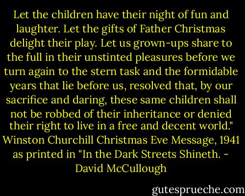 Let the children have their night of fun and laughter. Let the gifts of Father Christmas delight their play. Let us grown-ups share to the full in their unstinted pleasures before we turn again to the stern task and the formidable years that lie before us, resolved that, by our sacrifice and daring, these same children shall not be robbed of their inheritance or denied their right to live in a free and decent world." Winston Churchill Christmas Eve Message, 1941 as printed in "In the Dark Streets Shineth. - David McCullough