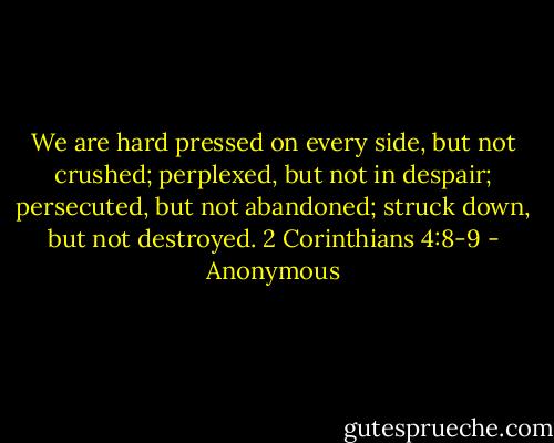 We are hard pressed on every side, but not crushed; perplexed, but not in despair; persecuted, but not abandoned; struck down, but not destroyed. 2 Corinthians 4:8-9 - Anonymous