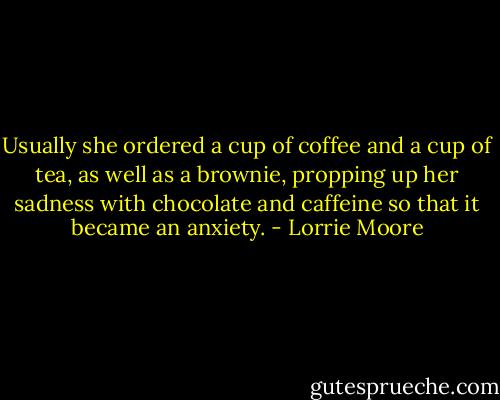 Usually she ordered a cup of coffee and a cup of tea, as well as a brownie, propping up her sadness with chocolate and caffeine so that it became an anxiety. - Lorrie Moore