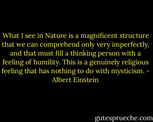 What I see in Nature is a magnificent structure that we can comprehend only very imperfectly, and that must fill a thinking person with a feeling of humility. This is a genuinely religious feeling that has nothing to do with mysticism. - Albert Einstein