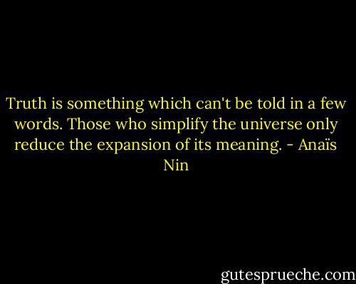 Truth is something which can't be told in a few words. Those who simplify the universe only reduce the expansion of its meaning. - Anaïs Nin