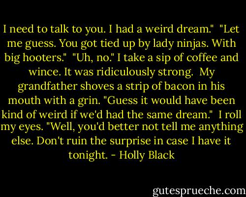 I need to talk to you. I had a weird dream." <br />"Let me guess. You got tied up by lady ninjas. With big hooters." <br />"Uh, no." I take a sip of coffee and wince. It was ridiculously strong. <br />My grandfather shoves a strip of bacon in his mouth with a grin. "Guess it would have been kind of weird if we'd had the same dream." <br />I roll my eyes. "Well, you'd better not tell me anything else. Don't ruin the surprise in case I have it tonight. - Holly Black