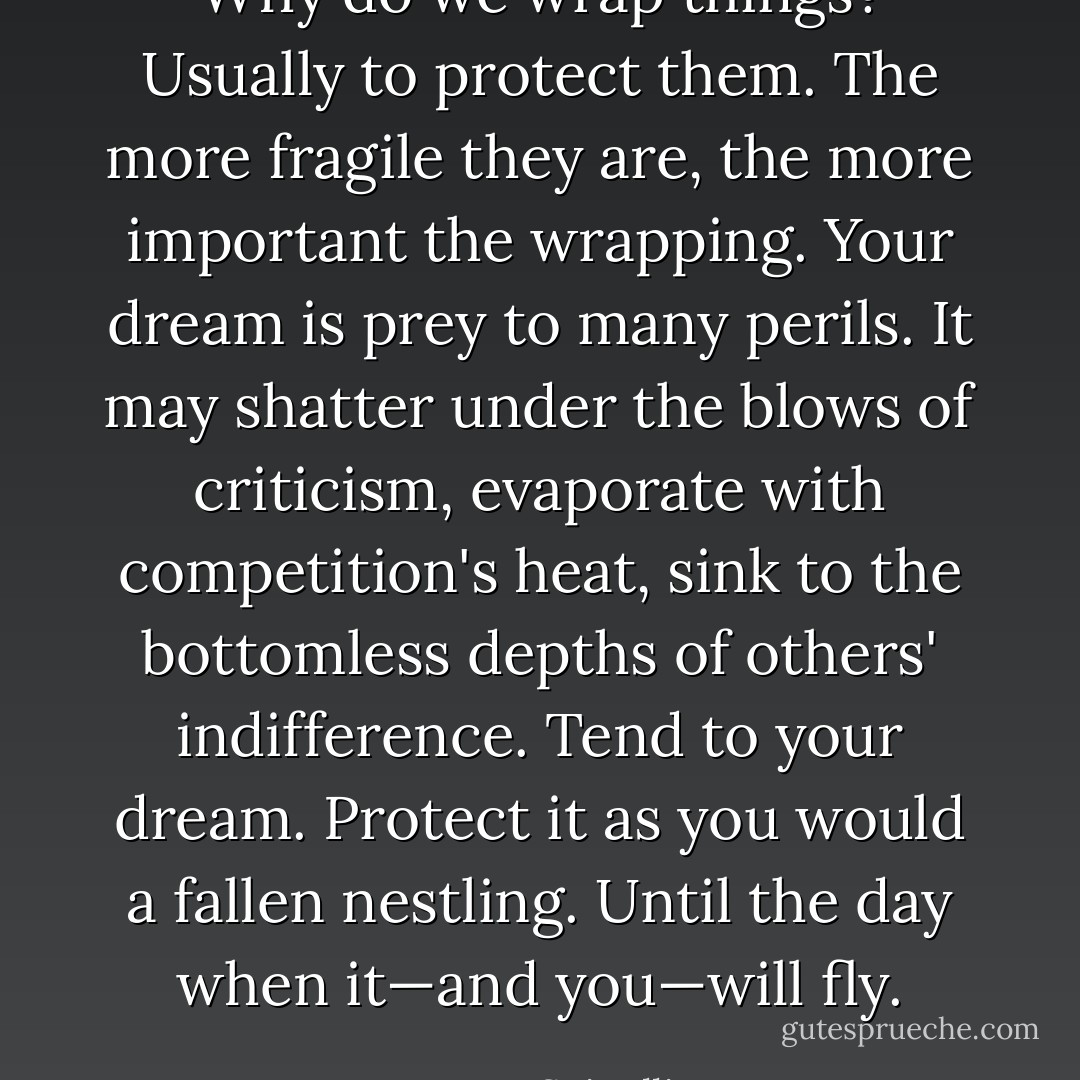 Why do we wrap things? Usually to protect them. The more fragile they are, the more important the wrapping. Your dream is prey to many perils. It may shatter under the blows of criticism, evaporate with competition's heat, sink to the bottomless depths of others' indifference. Tend to your dream. Protect it as you would a fallen nestling. Until the day when it—and you—will fly. - Jerry Spinelli