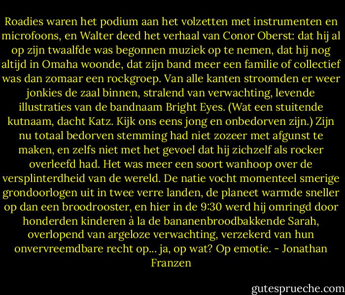 Roadies waren het podium aan het volzetten met instrumenten en microfoons, en Walter deed het verhaal van Conor Oberst: dat hij al op zijn twaalfde was begonnen muziek op te nemen, dat hij nog altijd in Omaha woonde, dat zijn band meer een familie of collectief was dan zomaar een rockgroep. Van alle kanten stroomden er weer jonkies de zaal binnen, stralend van verwachting, levende illustraties van de bandnaam Bright Eyes. (Wat een stuitende kutnaam, dacht Katz. Kijk ons eens jong en onbedorven zijn.) Zijn nu totaal bedorven stemming had niet zozeer met afgunst te maken, en zelfs niet met het gevoel dat hij zichzelf als rocker overleefd had. Het was meer een soort wanhoop over de versplinterdheid van de wereld. De natie vocht momenteel smerige grondoorlogen uit in twee verre landen, de planeet warmde sneller op dan een broodrooster, en hier in de 9:30 werd hij omringd door honderden kinderen à la de bananenbroodbakkende Sarah, overlopend van argeloze verwachting, verzekerd van hun onvervreemdbare recht op... ja, op wat? Op emotie. - Jonathan Franzen