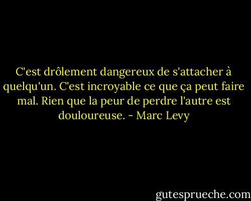 C'est drôlement dangereux de s'attacher à quelqu'un. C'est incroyable ce que ça peut faire mal. Rien que la peur de perdre l'autre est douloureuse. - Marc Levy