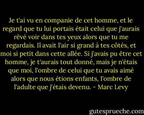 Je t'ai vu en companie de cet homme, et le regard que tu lui portais était celui que j'aurais rêvé voir dans tes yeux alors que tu me regardais. Il avait l'air si grand à tes côtés, et moi si petit dans cette allée. Si j'avais pu être cet homme, je t'aurais tout donné, mais je n'étais que moi, l'ombre de celui que tu avais aimé alors que nous étions enfants, l'ombre de l'adulte que j'étais devenu. - Marc Levy