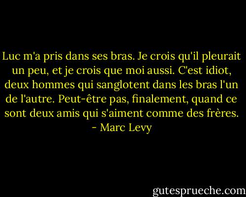 Luc m'a pris dans ses bras. Je crois qu'il pleurait un peu, et je crois que moi aussi. C'est idiot, deux hommes qui sanglotent dans les bras l'un de l'autre. Peut-être pas, finalement, quand ce sont deux amis qui s'aiment comme des frères. - Marc Levy
