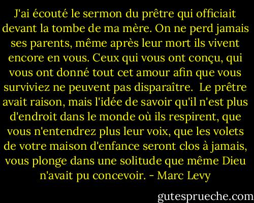 J'ai écouté le sermon du prêtre qui officiait devant la tombe de ma mère. On ne perd jamais ses parents, même après leur mort ils vivent encore en vous. Ceux qui vous ont conçu, qui vous ont donné tout cet amour afin que vous surviviez ne peuvent pas disparaître.<br /> Le prêtre avait raison, mais l'idée de savoir qu'il n'est plus d'endroit dans le monde où ils respirent, que vous n'entendrez plus leur voix, que les volets de votre maison d'enfance seront clos à jamais, vous plonge dans une solitude que même Dieu n'avait pu concevoir. - Marc Levy