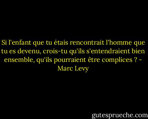 Si l'enfant que tu étais rencontrait l'homme que tu es devenu, crois-tu qu'ils s'entendraient bien ensemble, qu'ils pourraient être complices ? - Marc Levy