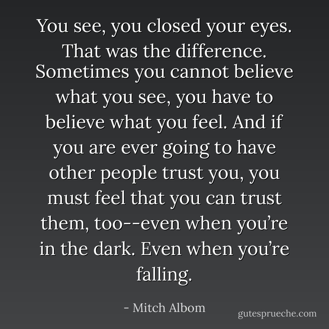 You see, you closed your eyes. That was the difference. Sometimes you cannot believe what you see, you have to believe what you feel. And if you are ever going to have other people trust you, you must feel that you can trust them, too--even when you’re in the dark. Even when you’re falling. - Mitch Albom