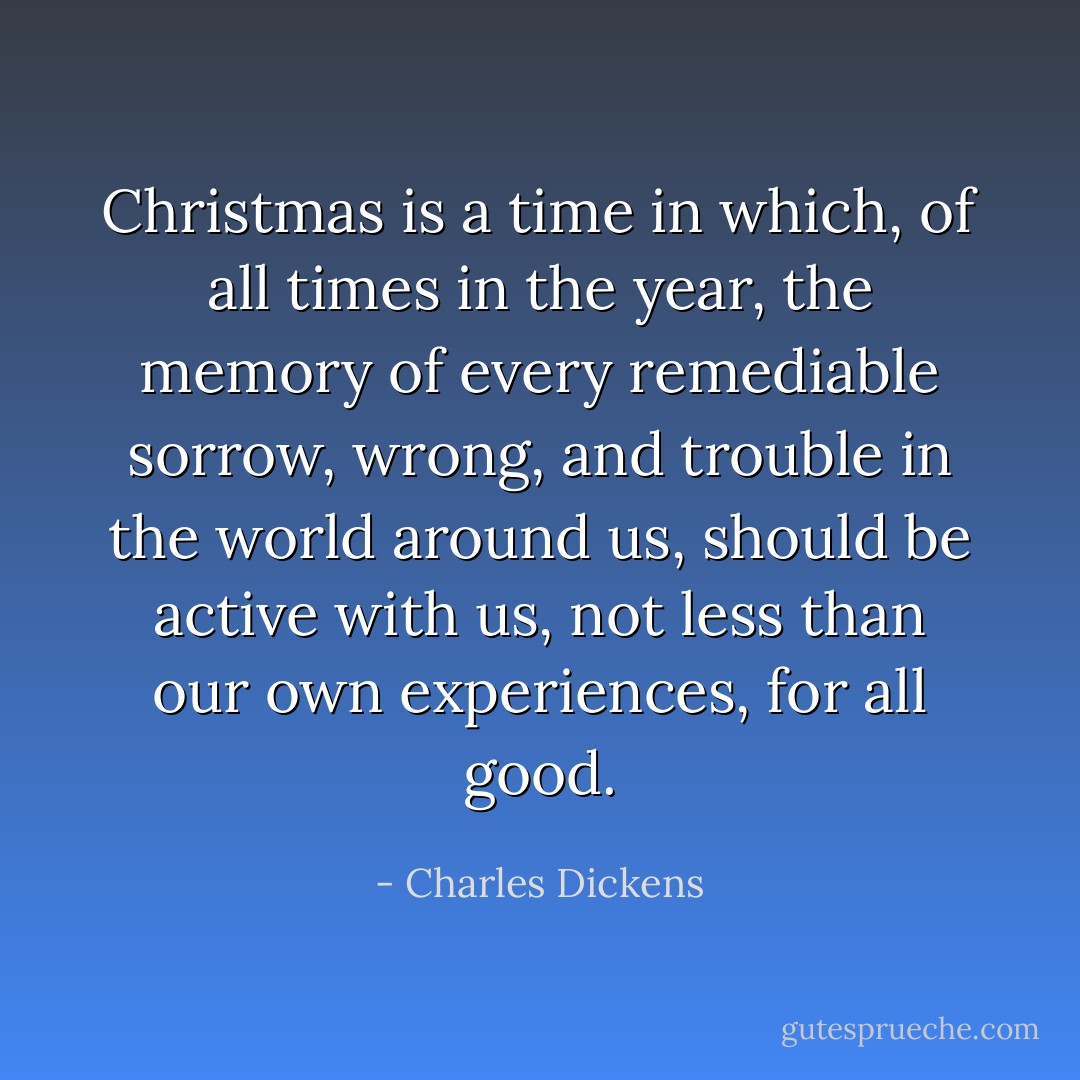 Christmas is a time in which, of all times in the year, the memory of every remediable sorrow, wrong, and trouble in the world around us, should be active with us, not less than our own experiences, for all good. - Charles Dickens