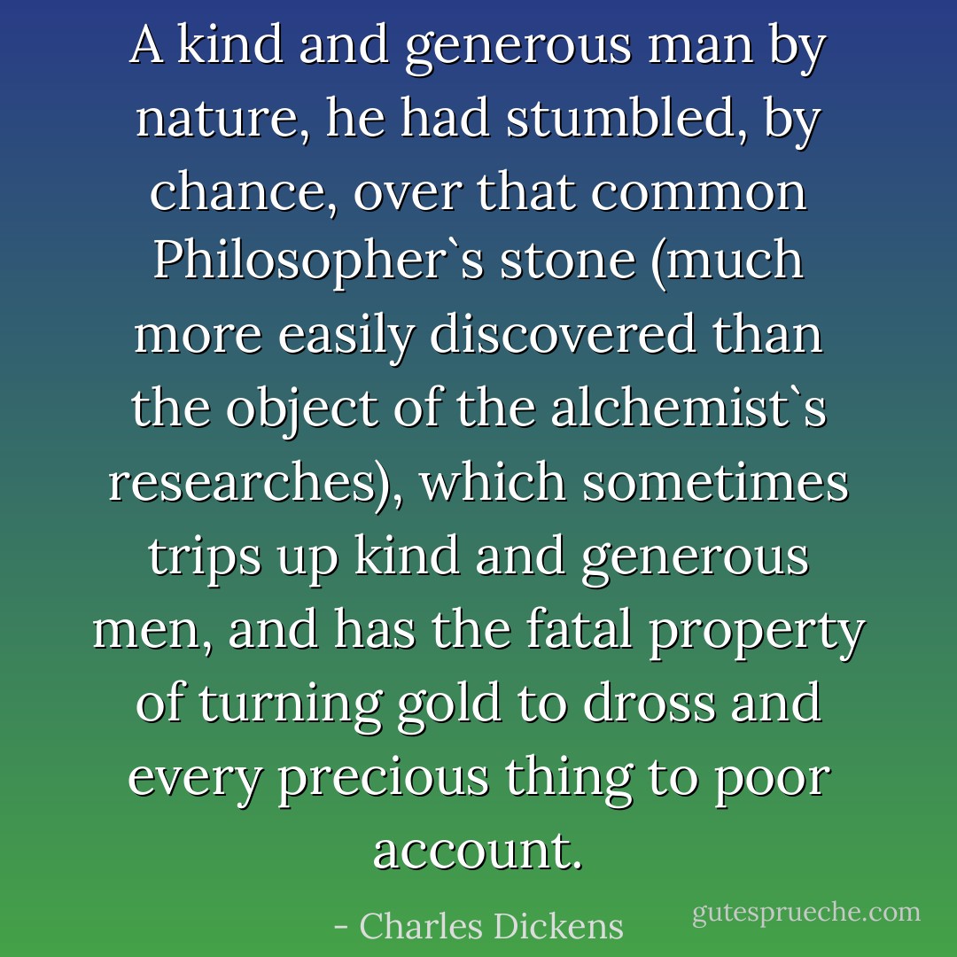 A kind and generous man by nature, he had stumbled, by chance, over that common Philosopher`s stone (much more easily discovered than the object of the alchemist`s researches), which sometimes trips up kind and generous men, and has the fatal property of turning gold to dross and every precious thing to poor account. - Charles Dickens