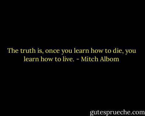 The truth is, once you learn how to die, you learn how to live. - Mitch Albom