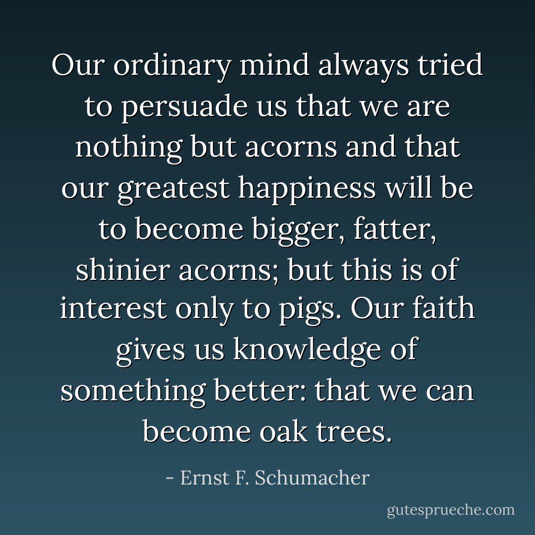Our ordinary mind always tried to persuade us that we are nothing but acorns and that our greatest happiness will be to become bigger, fatter, shinier acorns; but this is of interest only to pigs. Our faith gives us knowledge of something better: that we can become oak trees. - Ernst F. Schumacher